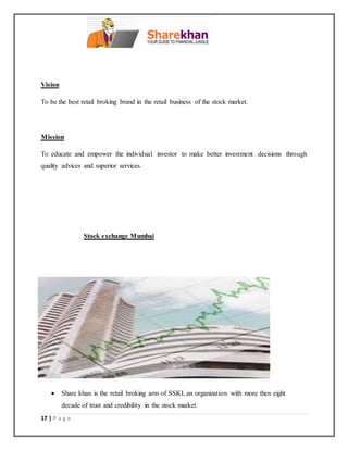 17 | P a g e
Vision
To be the best retail broking brand in the retail business of the stock market.
Mission
To educate and empower the individual investor to make better investment decisions through
quality advices and superior services.
Stock exchange Mumbai
 Share khan is the retail broking arm of SSKI, an organization with more then eight
decade of trust and credibility in the stock market.
 