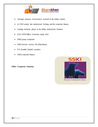 18 | P a g e
 Amongst pioneers of investment research in the Indian market.
 In 1984 venture into institutional broking and the corporate finance.
 Leading domestic player in the Indian institutional business.
 Over US$5 billion of private equity deal.
 SSKI group companies
 SSKI investor services ltd (Sharekhan)
 S.S. Kantilal Isharlal securities
 SSKI corporate finance.
SSKI - Corporate Structure
80 years of taming Bulls & Bears
 