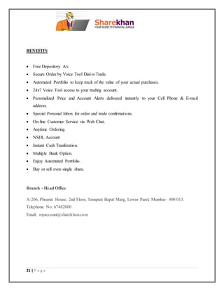 21 | P a g e
BENEFITS
 Free Depository A/c
 Secure Order by Voice Tool Dial-n-Trade.
 Automated Portfolio to keep track of the value of your actual purchases.
 24x7 Voice Tool access to your trading account.
 Personalized Price and Account Alerts delivered instantly to your Cell Phone & E-mail
address.
 Special Personal Inbox for order and trade confirmations.
 On-line Customer Service via Web Chat.
 Anytime Ordering.
 NSDL Account
 Instant Cash Tranferation.
 Multiple Bank Option.
 Enjoy Automated Portfolio.
 Buy or sell even single share.
Branch - Head Office
A-206, Phoenix House, 2nd Floor, Senapati Bapat Marg, Lower Parel, Mumbai- 400 013.
Telephone No: 67482000
Email: myaccount@sharekhan.com
 