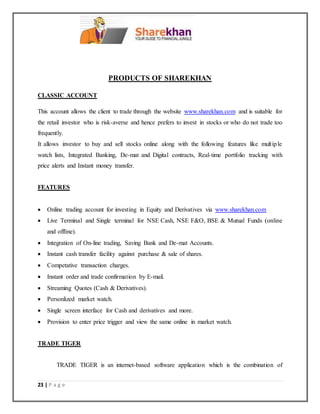 23 | P a g e
PRODUCTS OF SHAREKHAN
CLASSIC ACCOUNT
This account allows the client to trade through the website www.sharekhan.com and is suitable for
the retail investor who is risk-averse and hence prefers to invest in stocks or who do not trade too
frequently.
It allows investor to buy and sell stocks online along with the following features like multiple
watch lists, Integrated Banking, De-mat and Digital contracts, Real-time portfolio tracking with
price alerts and Instant money transfer.
FEATURES
 Online trading account for investing in Equity and Derivatives via www.sharekhan.com
 Live Terminal and Single terminal for NSE Cash, NSE F&O, BSE & Mutual Funds (online
and offline).
 Integration of On-line trading, Saving Bank and De-mat Accounts.
 Instant cash transfer facility against purchase & sale of shares.
 Competative transaction charges.
 Instant order and trade confirmation by E-mail.
 Streaming Quotes (Cash & Derivatives).
 Personlized market watch.
 Single screen interface for Cash and derivatives and more.
 Provision to enter price trigger and view the same online in market watch.
TRADE TIGER
TRADE TIGER is an internet-based software application which is the combination of
 
