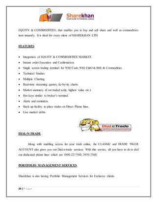 24 | P a g e
EQUITY & COMMODITIES, that enables you to buy and sell share and well as commodities
item instantly. It is ideal for every client of SHAREKHAN LTD.
FEATURES
 Integration of EQUITY & COMMODITIES MARKET.
 Instant order Execution and Confirmation.
 Single screen trading terminal for NSE Cash, NSE F&O & BSE & Commodities.
 Technical Studies.
 Multiple Charting.
 Real-time streaming quotes, tic-by-tic charts.
 Market summary (Cost traded scrip, highest value etc.)
 Hot keys similar to broker’s terminal.
 Alerts and reminders.
 Back-up facility to place trades on Direct Phone lines.
 Live market debts.
DIAL-N-TRADE
Along with enabling access for your trade online, the CLASSIC and TRADE TIGER
ACCOUNT also gives you our Dial-n-trade services. With this service, all you have to do is dial
our dedicated phone lines which are 1800-22-7500, 3970-7500.
PORTFOLIO MANAGEMENT SERVICES
Sharekhan is also having Portfolio Management Services for Exclusive clients.
 
