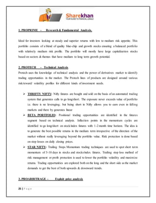 25 | P a g e
1. PROPRIME - Research& Fundamental Analysis.
Ideal for investors looking at steady and superior returns with low to medium risk appetite. This
portfolio consists of a blend of quality blue-chip and growth stocks ensuring a balanced portfolio
with relatively medium risk profile. The portfolio will mostly have large capitalization stocks
based on sectors & themes that have medium to long term growth potential.
2. PROTECH - Technical Analysis.
Protech uses the knowledge of technical analysis and the power of derivatives market to identify
trading opportunities in the market. The Protech lines of products are designed around various
risk/reward/ volatility profiles for different kinds of investment needs.
 THRIFTY NIFTY: Nifty futures are bought and sold on the basis of an automated trading
system that generates calls to go long/short. The exposure never exceeds value of portfolio
i.e. there is no leveraging; but being short in Nifty allows you to earn even in falling
markets and there by generates linear
 BETA PORTFOLIO: Positional trading opportunities are identified in the futures
segment based on technical analysis. Inflection points in the momentum cycles are
identified to go long/short on stock/index futures with 1-2 month time horizon. The idea is
to generate the best possible returns in the medium term irrespective of the direction of the
market without really leveraging beyond the portfolio value. Risk protection is done based
on stop losses on daily closing prices.
 STAR NIFTY: Trailing Stops Momentum trading techniques are used to spot short term
momentum of 5-10 days in stocks and stocks/index futures. Trailing stop loss method of
risk management or profit protection is used to lower the portfolio volatility and maximize
returns. Trading opportunities are explored both on the long and the short side as the market
demands to get the best of both upwards & downward trends.
3. PROARBITRAGE - Exploit price analysis
 