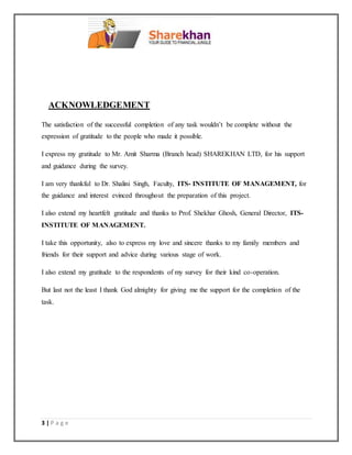 3 | P a g e
ACKNOWLEDGEMENT
The satisfaction of the successful completion of any task wouldn’t be complete without the
expression of gratitude to the people who made it possible.
I express my gratitude to Mr. Amit Sharma (Branch head) SHAREKHAN LTD, for his support
and guidance during the survey.
I am very thankful to Dr. Shalini Singh, Faculty, ITS- INSTITUTE OF MANAGEMENT, for
the guidance and interest evinced throughout the preparation of this project.
I also extend my heartfelt gratitude and thanks to Prof. Shekhar Ghosh, General Director, ITS-
INSTITUTE OF MANAGEMENT.
I take this opportunity, also to express my love and sincere thanks to my family members and
friends for their support and advice during various stage of work.
I also extend my gratitude to the respondents of my survey for their kind co-operation.
But last not the least I thank God almighty for giving me the support for the completion of the
task.
 