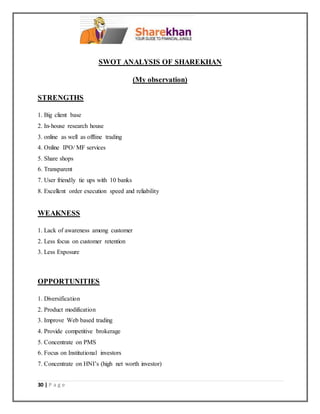 30 | P a g e
SWOT ANALYSIS OF SHAREKHAN
(My observation)
STRENGTHS
1. Big client base
2. In-house research house
3. online as well as offline trading
4. Online IPO/ MF services
5. Share shops
6. Transparent
7. User friendly tie ups with 10 banks
8. Excellent order execution speed and reliability
WEAKNESS
1. Lack of awareness among customer
2. Less focus on customer retention
3. Less Exposure
OPPORTUNITIES
1. Diversification
2. Product modification
3. Improve Web based trading
4. Provide competitive brokerage
5. Concentrate on PMS
6. Focus on Institutional investors
7. Concentrate on HNI’s (high net worth investor)
 