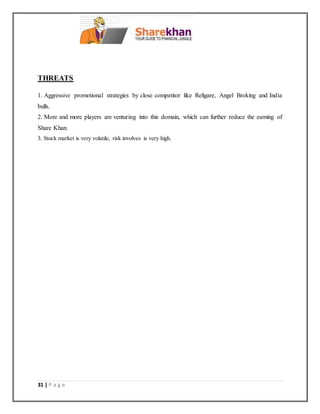 31 | P a g e
THREATS
1. Aggressive promotional strategies by close competitor like Religare, Angel Broking and India
bulls.
2. More and more players are venturing into this domain, which can further reduce the earning of
Share Khan.
3. Stock market is very volatile, risk involves is very high.
 