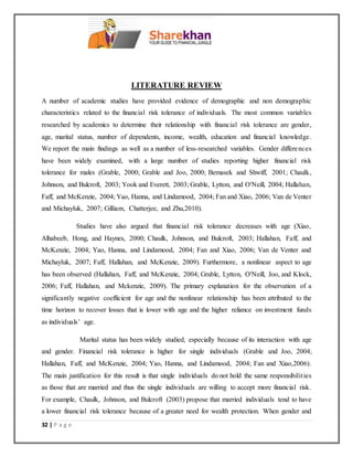 32 | P a g e
LITERATURE REVIEW
A number of academic studies have provided evidence of demographic and non demographic
characteristics related to the financial risk tolerance of individuals. The most common variables
researched by academics to determine their relationship with financial risk tolerance are gender,
age, marital status, number of dependents, income, wealth, education and financial knowledge.
We report the main findings as well as a number of less-researched variables. Gender differences
have been widely examined, with a large number of studies reporting higher financial risk
tolerance for males (Grable, 2000; Grable and Joo, 2000; Bemasek and Shwiff, 2001; Chaulk,
Johnson, and Bulcroft, 2003; Yook and Everett, 2003; Grable, Lytton, and O'Neill, 2004; Hallahan,
Faff, and McKenzie, 2004; Yao, Hanna, and Lindamood, 2004; Fan and Xiao, 2006; Van de Venter
and Michayluk, 2007; Gilliam, Chatterjee, and Zhu,2010).
Studies have also argued that financial risk tolerance decreases with age (Xiao,
Alhabeeb, Hong, and Haynes, 2000; Chaulk, Johnson, and Bulcroft, 2003; Hallahan, Faff, and
McKenzie, 2004; Yao, Hanna, and Lindamood, 2004; Fan and Xiao, 2006; Van de Venter and
Michayluk, 2007; Faff, Hallahan, and McKenzie, 2009). Furthermore, a nonlinear aspect to age
has been observed (Hallahan, Faff, and McKenzie, 2004; Grable, Lytton, O'Neill, Joo, and Klock,
2006; Faff, Hallahan, and Mckenzie, 2009). The primary explanation for the observation of a
significantly negative coefficient for age and the nonlinear relationship has been attributed to the
time horizon to recover losses that is lower with age and the higher reliance on investment funds
as individuals’ age.
Marital status has been widely studied, especially because of its interaction with age
and gender. Financial risk tolerance is higher for single individuals (Grable and Joo, 2004;
Hallahan, Faff, and McKenzie, 2004; Yao, Hanna, and Lindamood, 2004; Fan and Xiao,2006).
The main justification for this result is that single individuals do not hold the same responsibilities
as those that are married and thus the single individuals are willing to accept more financial risk.
For example, Chaulk, Johnson, and Bulcroft (2003) propose that married individuals tend to have
a lower financial risk tolerance because of a greater need for wealth protection. When gender and
 