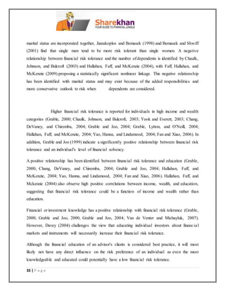 33 | P a g e
marital status are incorporated together, Jianakoplos and Bemasek (1998) and Bemasek and Shwiff
(2001) find that single men tend to be more risk tolerant than single women. A negative
relationship between financial risk tolerance and the number of dependents is identified by Chaulk,
Johnson, and Bulcroft (2003) and Hallahan, Faff, and McKenzie (2004), with Faff, Hallahan, and
McKenzie (2009) proposing a statistically significant nonlinear linkage. This negative relationship
has been identified with marital status and may exist because of the added responsibilities and
more conservative outlook to risk when dependents are considered.
Higher financial risk tolerance is reported for individuals in high income and wealth
categories (Grable, 2000; Chaulk, Johnson, and Bulcroft, 2003; Yook and Everett, 2003; Chang,
DeVaney, and Chiremba, 2004; Grable and Joo, 2004; Grable, Lytton, and O'Neill, 2004;
Hallahan, Faff, and McKenzie, 2004; Yao, Hanna, and Lindamood, 2004; Fan and Xiao, 2006). In
addition, Grable and Joo (1999) indicate a significantly positive relationship between financial risk
tolerance and an individual's level of financial solvency.
A positive relationship has been identified between financial risk tolerance and education (Grable,
2000; Chang, DeVaney, and Chiremba, 2004; Grable and Joo, 2004; Hallahan, Faff, and
McKenzie, 2004; Yao, Hanna, and Lindamood, 2004; Fan and Xiao, 2006). Hallahan, Faff, and
Mckenzie (2004) also observe high positive correlations between income, wealth, and education,
suggesting that financial risk tolerance could be a function of income and wealth rather than
education.
Financial or investment knowledge has a positive relationship with financial risk tolerance (Grable,
2000; Grable and Joo, 2000, Grable and Joo, 2004; Van de Venter and Michayluk, 2007).
However, Davey (2004) challenges the view that educating individual investors about financial
markets and instruments will necessarily increase their financial risk tolerance.
Although the financial education of an advisor's clients is considered best practice, it will most
likely not have any direct influence on the risk preference of an individual as even the most
knowledgeable and educated could potentially have a low financial risk tolerance.
 