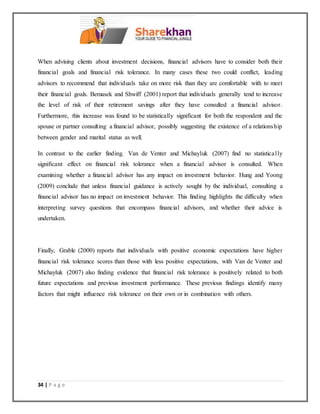 34 | P a g e
When advising clients about investment decisions, financial advisors have to consider both their
financial goals and financial risk tolerance. In many cases these two could conflict, leading
advisors to recommend that individuals take on more risk than they are comfortable with to meet
their financial goals. Bemasek and Shwiff (2001) report that individuals generally tend to increase
the level of risk of their retirement savings after they have consulted a financial advisor.
Furthermore, this increase was found to be statistically significant for both the respondent and the
spouse or partner consulting a financial advisor, possibly suggesting the existence of a relationship
between gender and marital status as well.
In contrast to the earlier finding. Van de Venter and Michayluk (2007) find no statistically
significant effect on financial risk tolerance when a financial advisor is consulted. When
examining whether a financial advisor has any impact on investment behavior. Hung and Yoong
(2009) conclude that unless financial guidance is actively sought by the individual, consulting a
financial advisor has no impact on investment behavior. This finding highlights the difficulty when
interpreting survey questions that encompass financial advisors, and whether their advice is
undertaken.
Finally, Grable (2000) reports that individuals with positive economic expectations have higher
financial risk tolerance scores than those with less positive expectations, with Van de Venter and
Michayluk (2007) also finding evidence that financial risk tolerance is positively related to both
future expectations and previous investment performance. These previous findings identify many
factors that might influence risk tolerance on their own or in combination with others.
 