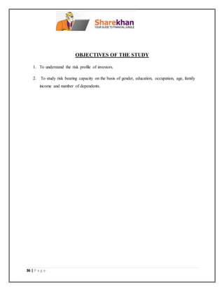 36 | P a g e
OBJECTIVES OF THE STUDY
1. To understand the risk profile of investors.
2. To study risk bearing capacity on the basis of gender, education, occupation, age, family
income and number of dependents.
 
