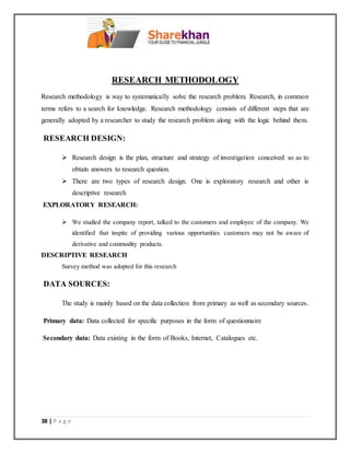 38 | P a g e
RESEARCH METHODOLOGY
Research methodology is way to systematically solve the research problem. Research, in common
terms refers to a search for knowledge. Research methodology consists of different steps that are
generally adopted by a researcher to study the research problem along with the logic behind them.
RESEARCH DESIGN:
 Research design is the plan, structure and strategy of investigation conceived so as to
obtain answers to research question.
 There are two types of research design. One is exploratory research and other is
descriptive research
EXPLORATORY RESEARCH:
 We studied the company report, talked to the customers and employee of the company. We
identified that inspite of providing various opportunities customers may not be aware of
derivative and commodity products.
DESCRIPTIVE RESEARCH
Survey method was adopted for this research
DATA SOURCES:
The study is mainly based on the data collection from primary as well as secondary sources.
Primary data: Data collected for specific purposes in the form of questionnaire
Secondary data: Data existing in the form of Books, Internet, Catalogues etc.
 