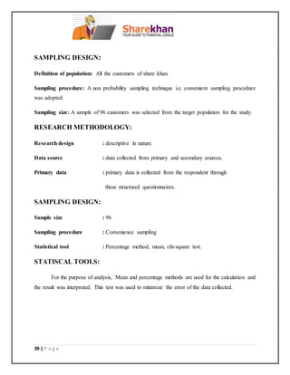 39 | P a g e
SAMPLING DESIGN:
Definition of population: All the customers of share khan.
Sampling procedure: A non probability sampling technique i.e. convenient sampling procedure
was adopted.
Sampling size: A sample of 96 customers was selected from the target population for the study.
RESEARCH METHODOLOGY:
Research design : descriptive in nature.
Data source : data collected from primary and secondary sources.
Primary data : primary data is collected from the respondent through
these structured questionnaires.
SAMPLING DESIGN:
Sample size : 96
Sampling procedure : Convenience sampling
Statistical tool : Percentage method, mean, chi-square test.
STATISCAL TOOLS:
For the purpose of analysis, Mean and percentage methods are used for the calculation and
the result was interpreted. This test was used to minimize the error of the data collected.
 