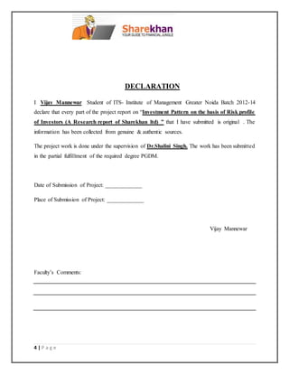 4 | P a g e
DECLARATION
I Vijay Mannewar Student of ITS- Institute of Management Greater Noida Batch 2012-14
declare that every part of the project report on “Investment Pattern on the basis of Risk profile
of Investors (A Research report of Sharekhan ltd) ” that I have submitted is original . The
information has been collected from genuine & authentic sources.
The project work is done under the supervision of Dr.Shalini Singh. The work has been submitted
in the partial fulfillment of the required degree PGDM.
Date of Submission of Project: _____________
Place of Submission of Project: _____________
Vijay Mannewar
Faculty’s Comments:
 