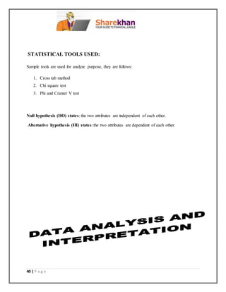40 | P a g e
STATISTICAL TOOLS USED:
Sample tools are used for analyze purpose, they are follows:
1. Cross tab method
2. Chi square test
3. Phi and Cramer V test
Null hypothesis (HO) states: the two attributes are independent of each other.
Alternative hypothesis (HI) states:the two attributes are dependent of each other.
 
