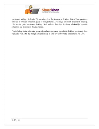 61 | P a g e
investment holding. And only 7% are going for a day investment holding. Out of 26 respondents
who lies in between education group of post graduates 35% are go for month investment holding,
15% are for year investment holding. So it defines that there is direct relationship between
education and investment holding tenure.
People belong to the education group of graduates are more towards the holding investment for a
week or a year . But the strength of relationship is very low as the value of Cramer’s V is .266.
 