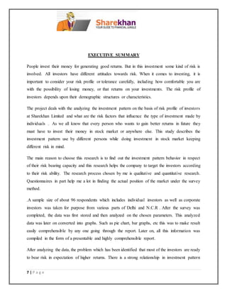 7 | P a g e
EXECUTIVE SUMMARY
People invest their money for generating good returns. But in this investment some kind of risk is
involved. All investors have different attitudes towards risk. When it comes to investing, it is
important to consider your risk profile or tolerance carefully, including how comfortable you are
with the possibility of losing money, or that returns on your investments. The risk profile of
investors depends upon their demographic structures or characteristics.
The project deals with the analyzing the investment pattern on the basis of risk profile of investors
at Sharekhan Limited and what are the risk factors that influence the type of investment made by
individuals . As we all know that every person who wants to gain better returns in future they
must have to invest their money in stock market or anywhere else. This study describes the
investment pattern use by different persons while doing investment in stock market keeping
different risk in mind.
The main reason to choose this research is to find out the investment pattern behavior in respect
of their risk bearing capacity and this research helps the company to target the investors according
to their risk ability. The research process chosen by me is qualitative and quantitative research.
Questionnaires in part help me a lot in finding the actual position of the market under the survey
method.
.A sample size of about 96 respondents which includes individual investors as well as corporate
investors was taken for purpose from various parts of Delhi and N.C.R . After the survey was
completed, the data was first stored and then analyzed on the chosen parameters. This analyzed
data was later on converted into graphs. Such as pie chart, bar graphs, etc this was to make result
easily comprehensible by any one going through the report. Later on, all this information was
compiled in the form of a presentable and highly comprehensible report.
After analyzing the data, the problem which has been identified that most of the investors are ready
to bear risk in expectation of higher returns. There is a strong relationship in investment pattern
 