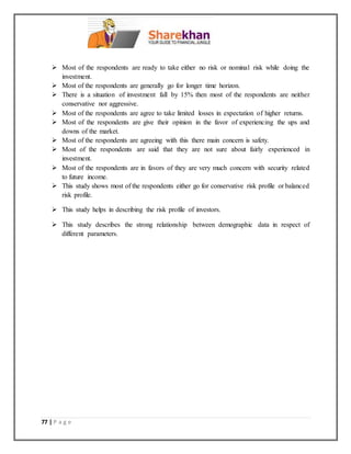 77 | P a g e
 Most of the respondents are ready to take either no risk or nominal risk while doing the
investment.
 Most of the respondents are generally go for longer time horizon.
 There is a situation of investment fall by 15% then most of the respondents are neither
conservative nor aggressive.
 Most of the respondents are agree to take limited losses in expectation of higher returns.
 Most of the respondents are give their opinion in the favor of experiencing the ups and
downs of the market.
 Most of the respondents are agreeing with this there main concern is safety.
 Most of the respondents are said that they are not sure about fairly experienced in
investment.
 Most of the respondents are in favors of they are very much concern with security related
to future income.
 This study shows most of the respondents either go for conservative risk profile or balanced
risk profile.
 This study helps in describing the risk profile of investors.
 This study describes the strong relationship between demographic data in respect of
different parameters.
 