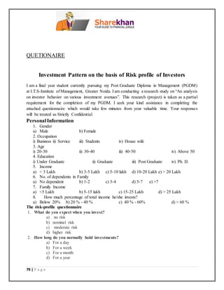 79 | P a g e
QUETIONAIRE
Investment Pattern on the basis of Risk profile of Investors
I am a final year student currently pursuing my Post Graduate Diploma in Management (PGDM)
at I.T.S-Institute of Management, Greater Noida. I am conducting a research study on “An analysis
on investor behavior on various investment avenues”. This research (project) is taken as a partial
requirement for the completion of my PGDM. I seek your kind assistance in completing the
attached questionnaire which would take few minutes from your valuable time. Your responses
will be treated as Strictly Confidential.
PersonalInformation
1. Gender
a) Male b) Female
2. Occupation
i) Business ii) Service iii) Students iv) House wife
3. Age
i) 20-30 ii) 30-40 iii) 40-50 iv) Above 50
4. Education
i) Under Graduate ii) Graduate iii) Post Graduate iv) Ph. D.
5. Income
a) < 3 Lakh b) 3-5 Lakh c) 5-10 lakh d) 10-20 Lakh e) > 20 Lakh
6. No. of dependents in Family
a) No dependent b) 1-2 c) 3-4 d) 5-7 e) >7
7. Family Income
a) <5 Lakh b) 5-15 lakh c) 15-25 Lakh d) > 25 Lakh
8. How much percentage of total income he/she invests?
a) Below 20% b) 20 % - 40 % c) 40 % - 60% d) > 60 %
The risk-profile questionnaire
1. What do you expect when you invest?
a) no risk
b) nominal risk
c) moderate risk
d) higher risk
2. How long do you normally hold investments?
a) For a day
b) For a week
c) For a month
d) For a year
 
