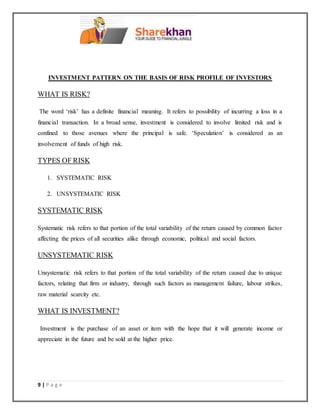 9 | P a g e
INVESTMENT PATTERN ON THE BASIS OF RISK PROFILE OF INVESTORS
WHAT IS RISK?
The word ‘risk’ has a definite financial meaning. It refers to possibility of incurring a loss in a
financial transaction. In a broad sense, investment is considered to involve limited risk and is
confined to those avenues where the principal is safe. ‘Speculation’ is considered as an
involvement of funds of high risk.
TYPES OF RISK
1. SYSTEMATIC RISK
2. UNSYSTEMATIC RISK
SYSTEMATIC RISK
Systematic risk refers to that portion of the total variability of the return caused by common factor
affecting the prices of all securities alike through economic, political and social factors.
UNSYSTEMATIC RISK
Unsystematic risk refers to that portion of the total variability of the return caused due to unique
factors, relating that firm or industry, through such factors as management failure, labour strikes,
raw material scarcity etc.
WHAT IS INVESTMENT?
Investment is the purchase of an asset or item with the hope that it will generate income or
appreciate in the future and be sold at the higher price.
 
