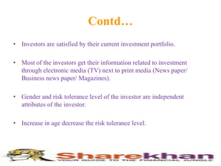 Contd…Investors are satisfied by their current investment portfolio.Most of the investors get their information related to investment through electronic media (TV) next to print media (News paper/ Business news paper/ Magazines).Gender and risk tolerance level of the investor are independent attributes of the investor.Increase in age decrease the risk tolerance level.