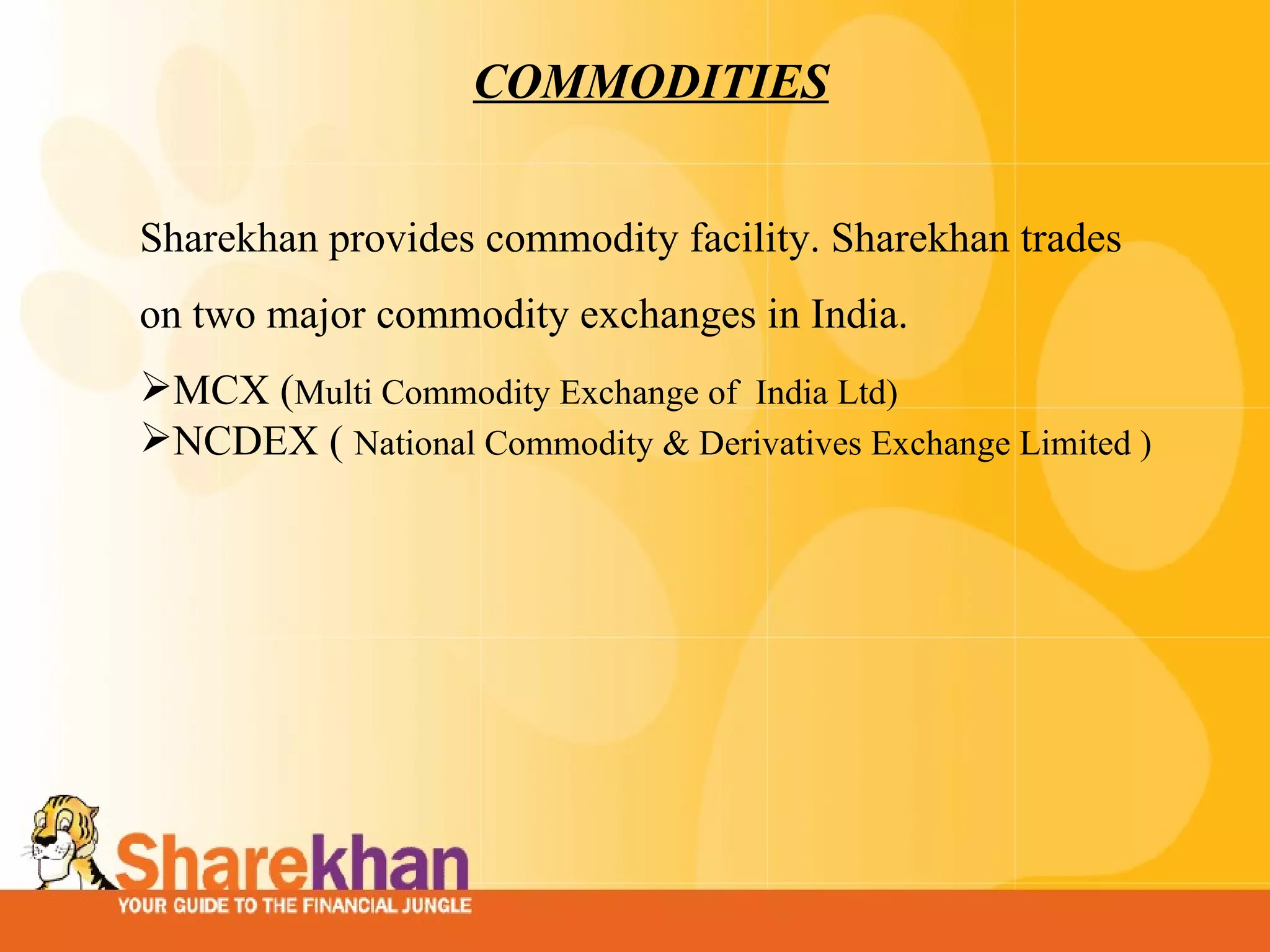 COMMODITIES Sharekhan provides commodity facility. Sharekhan trades on two major commodity exchanges in India. MCX ( Multi Commodity Exchange of  India Ltd) NCDEX (   National Commodity & Derivatives Exchange Limited ) 