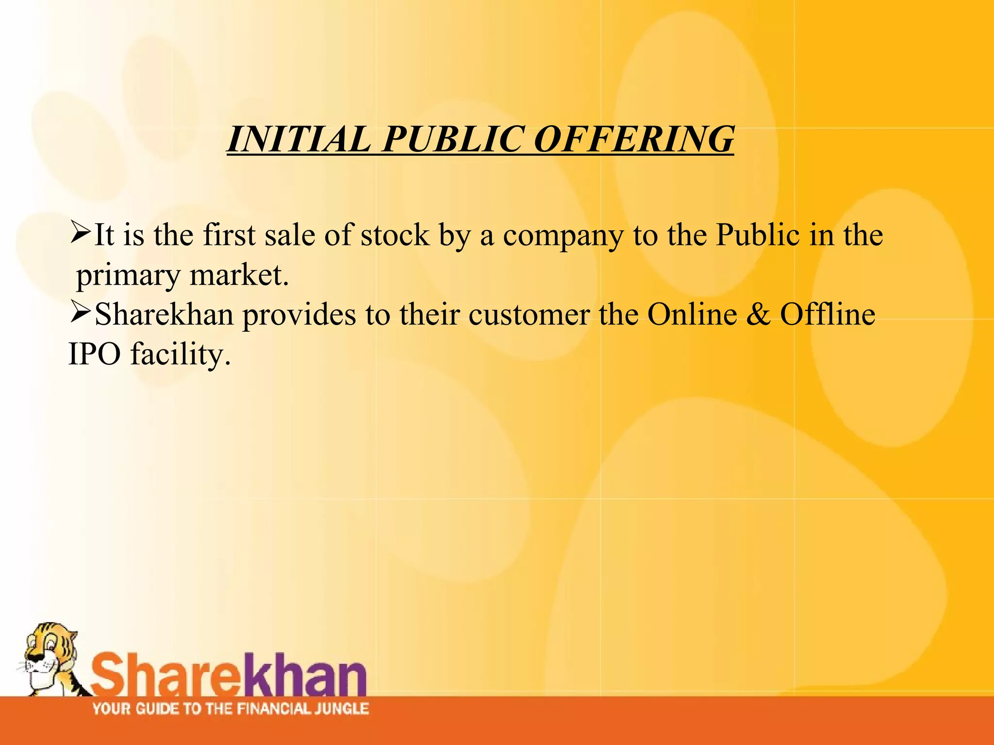 INITIAL PUBLIC OFFERING It is the first sale of stock by a company to the Public in the  primary market. Sharekhan provides to their customer the Online & Offline IPO facility. 