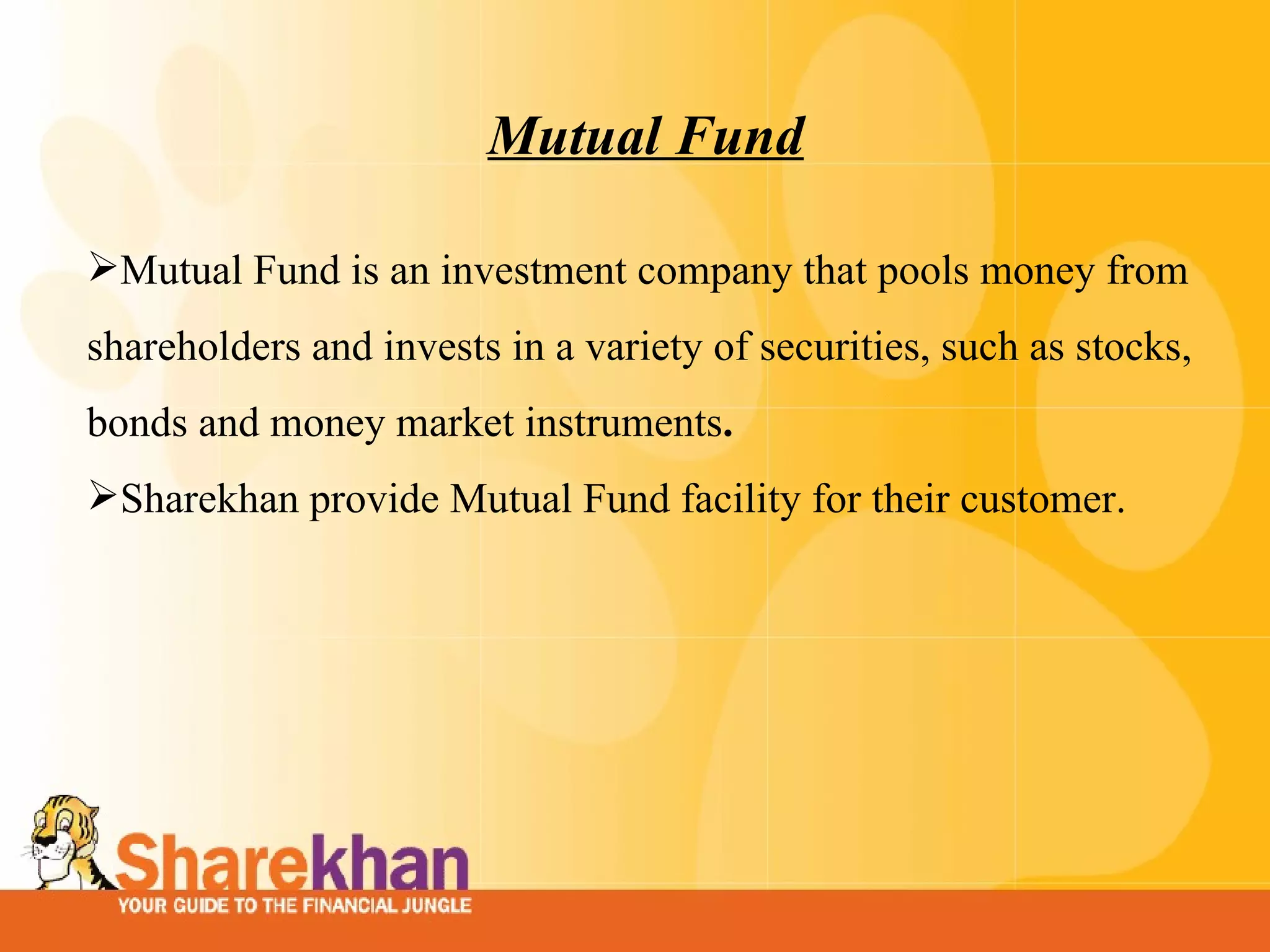 Mutual Fund Mutual Fund is an investment company that pools money from shareholders and invests in a variety of securities, such as stocks, bonds and money market instruments . Sharekhan provide Mutual Fund facility for their customer.  