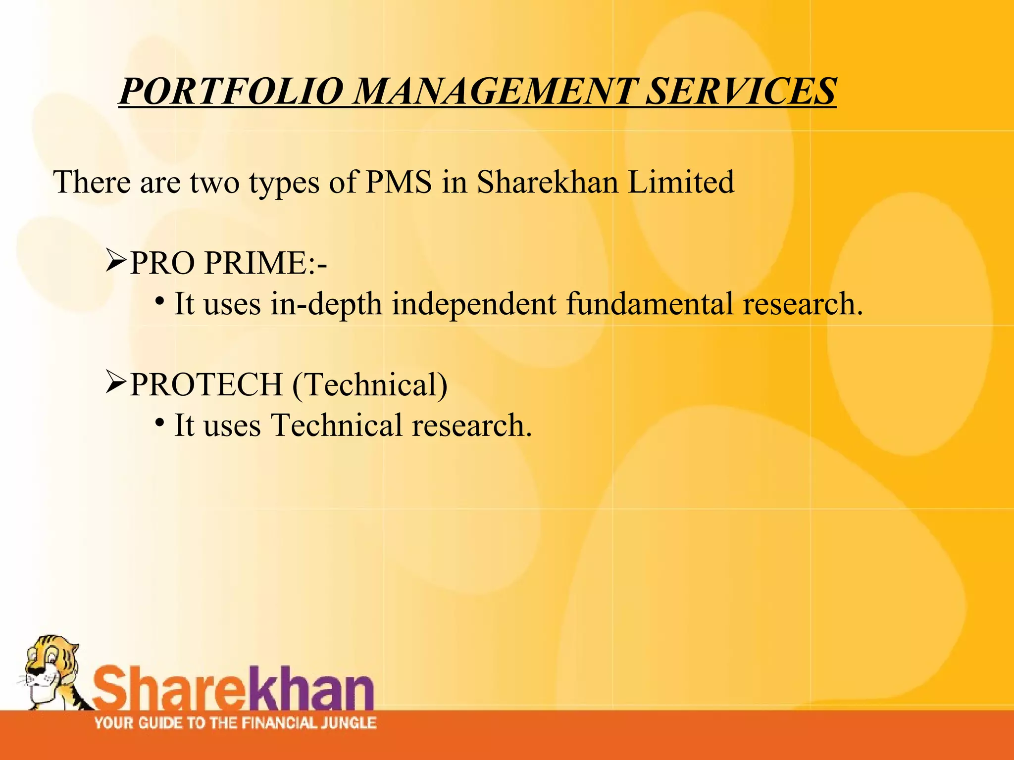 PORTFOLIO MANAGEMENT SERVICES There are two types of PMS in Sharekhan Limited    PRO PRIME:- It uses in-depth independent fundamental research. PROTECH (Technical) It uses Technical research. 