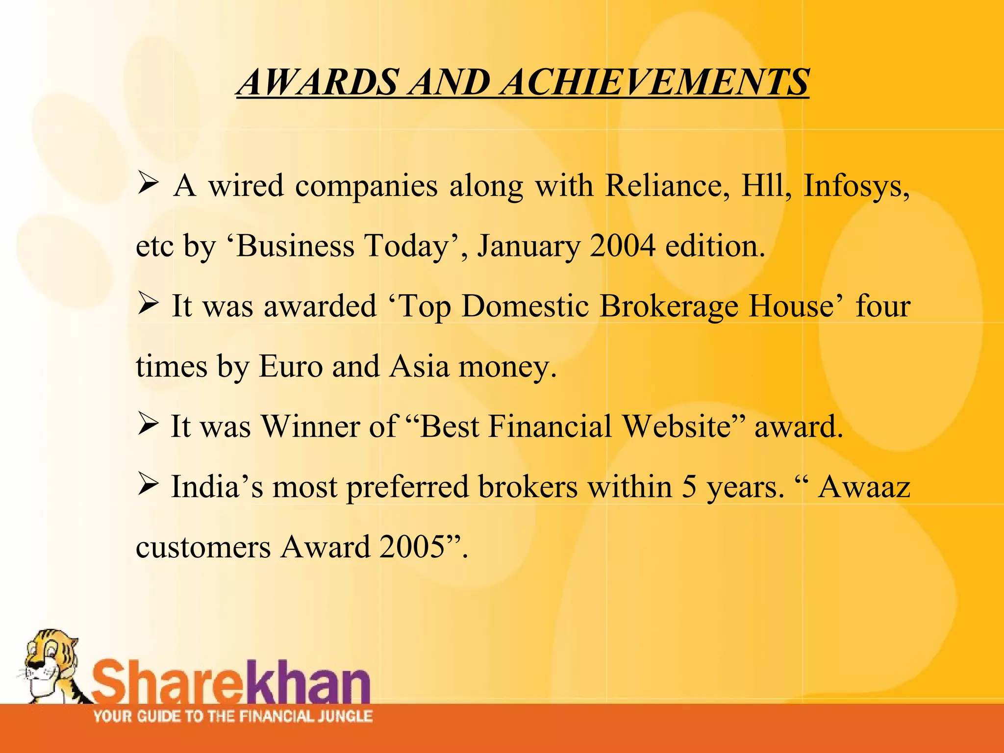 AWARDS AND ACHIEVEMENTS A wired companies along with Reliance, Hll, Infosys, etc by ‘Business Today’, January 2004 edition.  It was awarded ‘Top Domestic Brokerage House’ four times by Euro and Asia money.  It was Winner of “Best Financial Website” award.     India’s most preferred brokers within 5 years. “ Awaaz customers Award 2005”.  