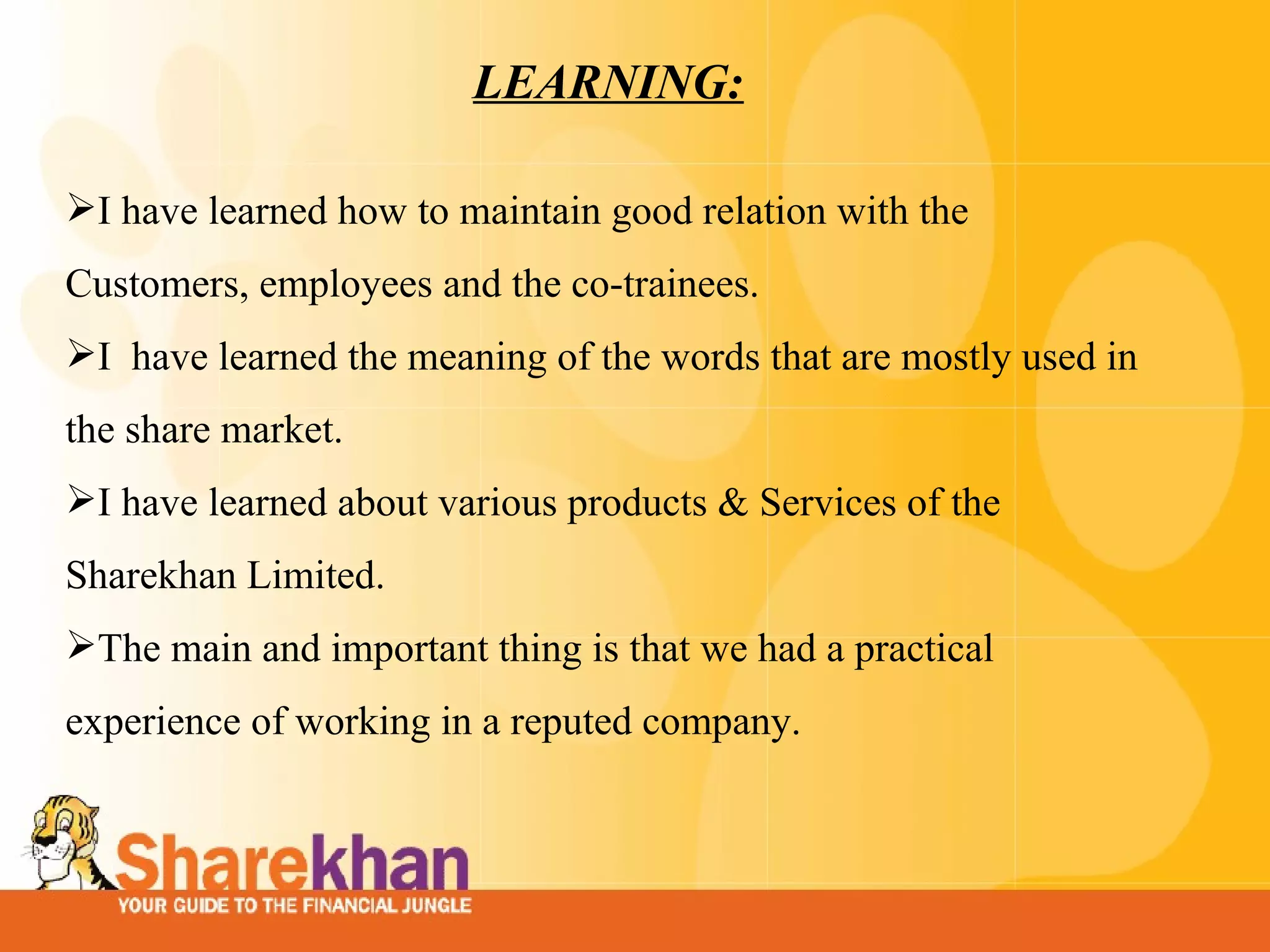 LEARNING: I have learned how to maintain good relation with the Customers, employees and the co-trainees.  I  have learned the meaning of the words that are mostly used in the share market.    I have learned about various products & Services of the Sharekhan Limited.  The main and important thing is that we had a practical experience of working in a reputed company.  