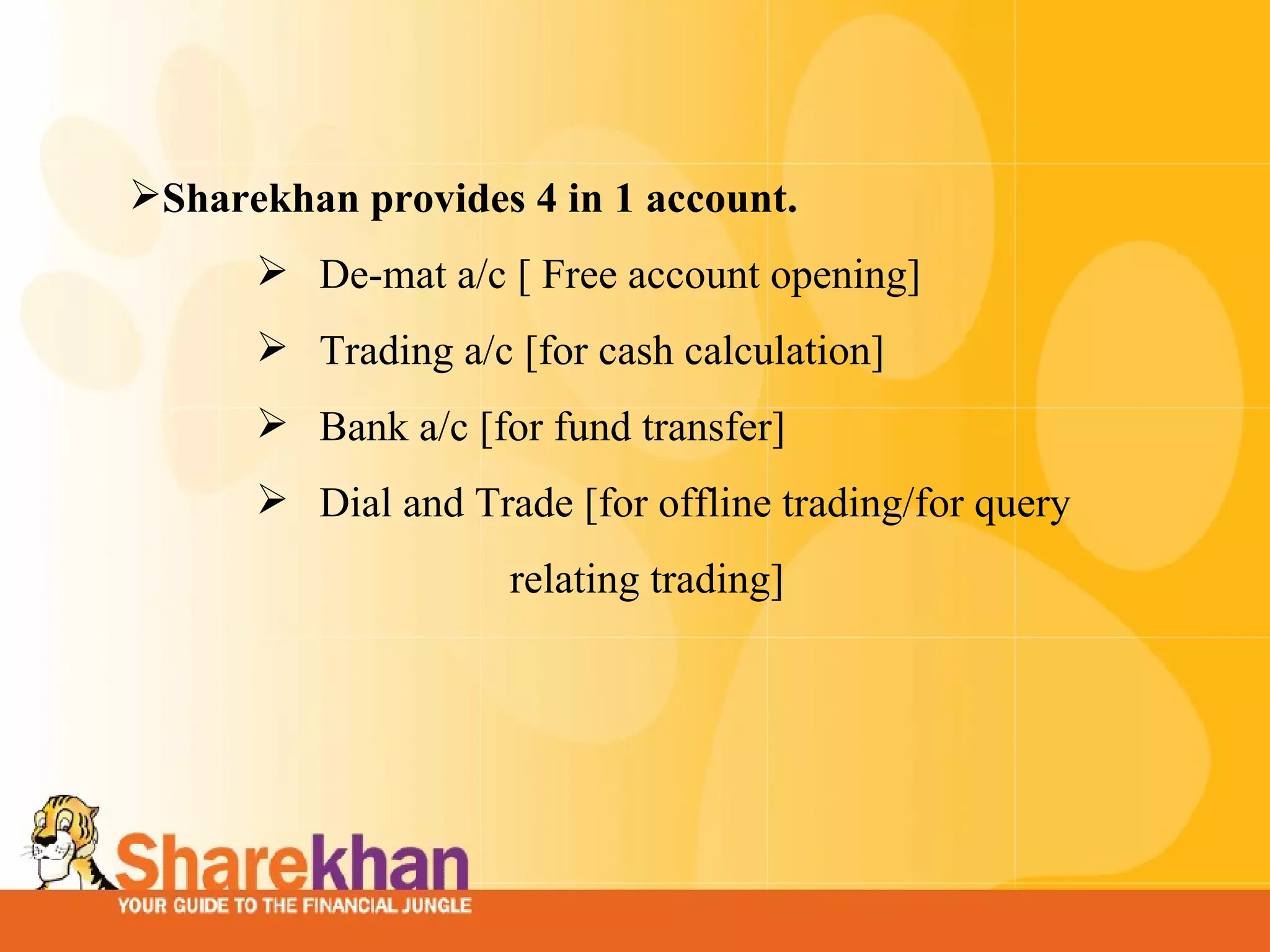 Sharekhan provides 4 in 1 account.  De-mat a/c [ Free account opening] Trading a/c [for cash calculation]  Bank a/c [for fund transfer]  Dial and Trade [for offline trading/for query    relating trading]  