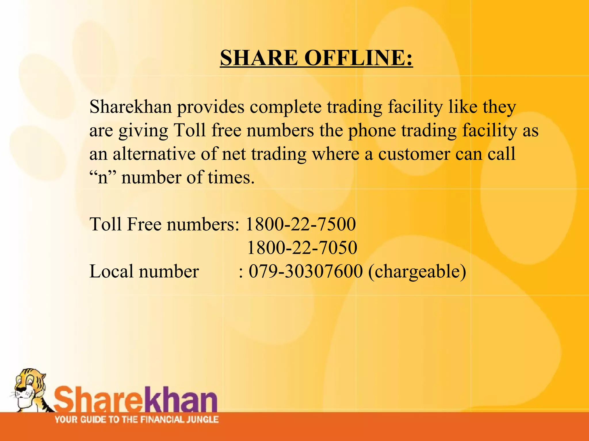 SHARE OFFLINE:   Sharekhan provides complete trading facility like they are giving Toll free numbers the phone trading facility as an alternative of net trading where a customer can call “n” number of times.    Toll Free numbers: 1800-22-7500  1800-22-7050  Local number  : 079-30307600 (chargeable)      