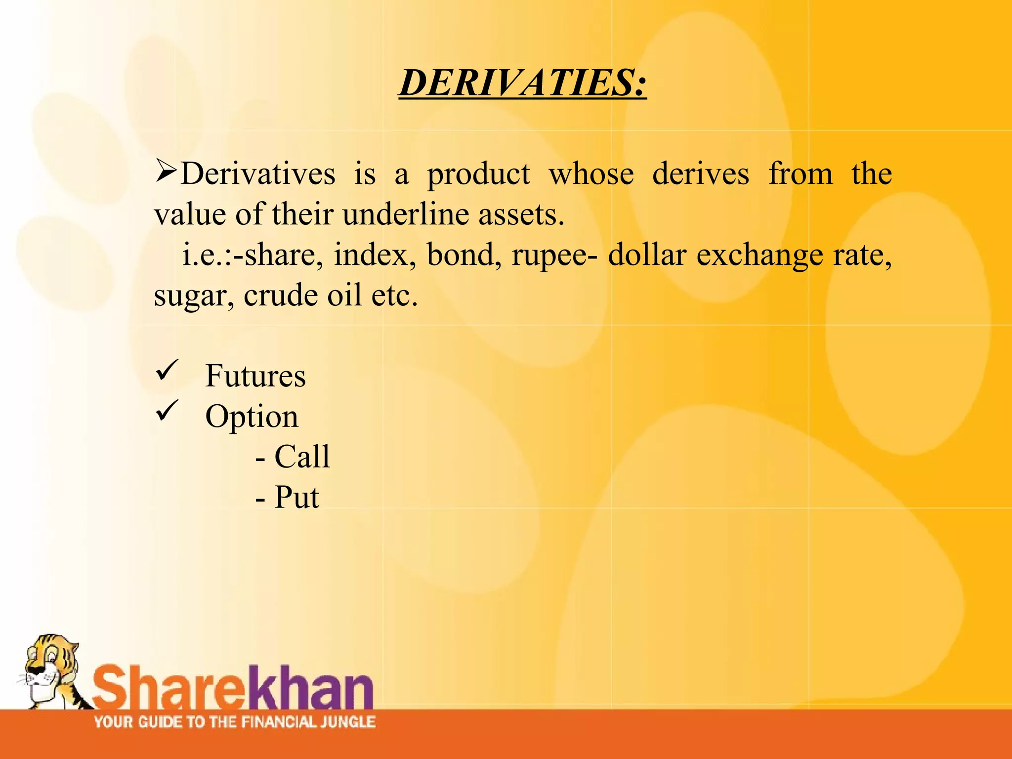 DERIVATIES: Derivatives is a product whose derives from the value of their underline assets. i.e.:-share, index, bond, rupee- dollar exchange rate, sugar, crude oil etc. Futures Option  - Call - Put 