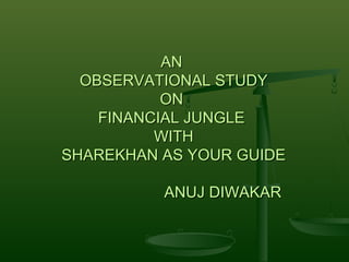 AN
  OBSERVATIONAL STUDY
           ON
    FINANCIAL JUNGLE
          WITH
SHAREKHAN AS YOUR GUIDE

          ANUJ DIWAKAR
 
