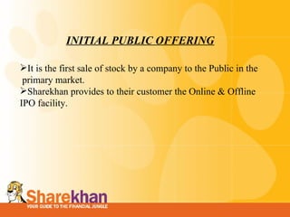 INITIAL PUBLIC OFFERING It is the first sale of stock by a company to the Public in the  primary market. Sharekhan provides to their customer the Online & Offline IPO facility. 