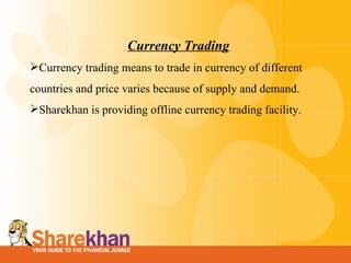 Currency Trading Currency trading means to trade in currency of different countries and price varies because of supply and demand. Sharekhan is providing offline currency trading facility. 