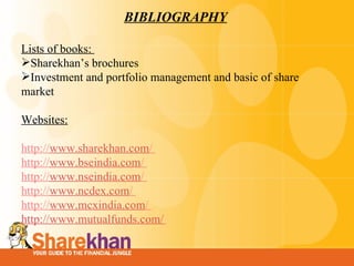 BIBLIOGRAPHY Lists of books:  Sharekhan’s brochures Investment and portfolio management and basic of share market   Websites: http:// www.sharekhan.com /  http:// www.bseindia.com /  http:// www.nseindia.com /  http:// www.ncdex.com /  http:// www.mcxindia.com /  http://www.mutualfunds.com/   