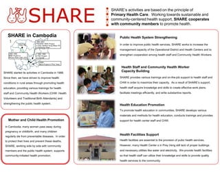 ●
                                                     ○   SHARE’s activities are based on the principle of
                                                     ●   Primary Health Care. Working towards sustainable and
                                                     ○
                                                     ●   community-centered health support, SHARE cooperates
                                                     ○
                                                     ●   with community members to promote health.


   SHARE in Cambodia                                         Public Health System Strengthening

                                                             In order to improve public health services, SHARE works to increase the
                                                             management capacity of the Operational District and Health Centers and to
                                                             strengthen cooperation among health staff and Community Health Workers.



                                                              Health Staff and Community Health Worker
SHARE started its activities in Cambodia in 1988.
                                                              Capacity Building

Since then, we have striven to improve health                SHARE provides various trainings and on-the-job support to health staff and

conditions in rural areas through promoting health           CHW in order to maximize their capacity. As a result of SHARE’s support,

education, providing various trainings for health            health staff acquire knowledge and skills to create effective work plans,

staff and Community Health Workers (CHW: Health              facilitate meetings efficiently, and write substantive reports.

Volunteers and Traditional Birth Attendants) and
strengthening the public health system.
                                                             Health Education Promotion
                                                             To promote health education in communities, SHARE develops various
                                                             materials and methods for health education, conducts trainings and provides
    Mother and Child Health Promotion                        support for health center staff and CHW.

 In Cambodia, many women pass away during
 pregnancy or childbirth, and many children
 regularly die from preventable diseases. In order
                                                             Health Facilities Support
 to protect their lives and prevent these deaths,            Health facilities are essential to the provision of pubic health services.

 SHARE, working side by side with community                  However, many Health Center s in Prey Veng still lack of proper buildings

 members and the public health system, supports              and necessary utilities like water and electricity. We provide health facilities
 community-initiated health promotion.                       so that health staff can utilize their knowledge and skills to provide quality
                                                             health services to the community.
 
