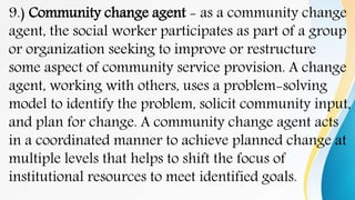 9.) Community change agent - as a community change
agent, the social worker participates as part of a group
or organization seeking to improve or restructure
some aspect of community service provision. A change
agent, working with others, uses a problem-solving
model to identify the problem, solicit community input,
and plan for change. A community change agent acts
in a coordinated manner to achieve planned change at
multiple levels that helps to shift the focus of
institutional resources to meet identified goals.
 
