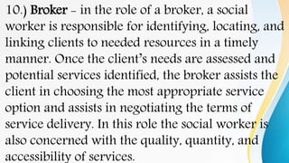 10.) Broker - in the role of a broker, a social
worker is responsible for identifying, locating, and
linking clients to needed resources in a timely
manner. Once the client’s needs are assessed and
potential services identified, the broker assists the
client in choosing the most appropriate service
option and assists in negotiating the terms of
service delivery. In this role the social worker is
also concerned with the quality, quantity, and
accessibility of services.
 