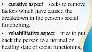 • curative aspect - seeks to remove
factors which have caused the
breakdown in the person's social
functioning.
• rehabilitative aspect - tries to put
back the person to a normal or
healthy state of social functioning.
 