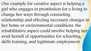 One example for curative aspect is helping a
girl who engages in prostitution for a living to
change her ways through counseling
relationship and effecting necessary changes in
her home or environmental conditions. the
rehabilitative aspect could involve helping her
avail herself of opportunities for schooling,
skills training, and legitimate employment.
 