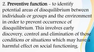 2. Preventive function - to identify
potential areas of disequilibrium between
individuals or groups and the environment
in order to prevent occurrence of
disequilibrium. This involves early
discovery, control and elimination of those
conditions or situations which may have a
harmful effect on social functioning.
 