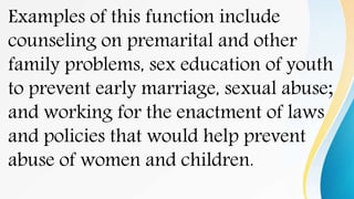 Examples of this function include
counseling on premarital and other
family problems, sex education of youth
to prevent early marriage, sexual abuse;
and working for the enactment of laws
and policies that would help prevent
abuse of women and children.
 