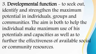 3. Developmental function - to seek out,
identify and strengthen the maximum
potential in individuals, groups and
communities. The aim is both to help the
individual make maximum use of his
potentials and capacities as well as to
further the effectiveness of available social
or community resources.
 