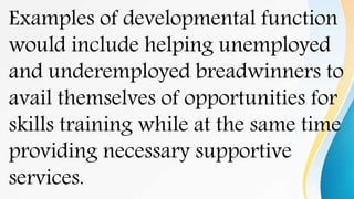 Examples of developmental function
would include helping unemployed
and underemployed breadwinners to
avail themselves of opportunities for
skills training while at the same time
providing necessary supportive
services.
 