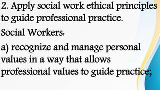 2. Apply social work ethical principles
to guide professional practice.
Social Workers:
a) recognize and manage personal
values in a way that allows
professional values to guide practice;
 