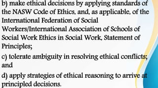 b) make ethical decisions by applying standards of
the NASW Code of Ethics, and, as applicable, of the
International Federation of Social
Workers/International Association of Schools of
Social Work Ethics in Social Work, Statement of
Principles;
c) tolerate ambiguity in resolving ethical conflicts;
and
d) apply strategies of ethical reasoning to arrive at
principled decisions.
 