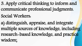 3. Apply critical thinking to inform and
communicate professional judgments.
Social Workers:
a) distinguish, appraise, and integrate
multiple sources of knowledge, including
research-based knowledge, and practice
wisdom;
 