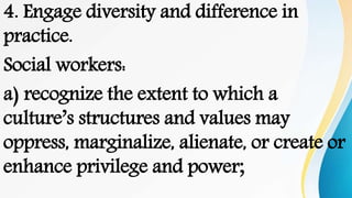 4. Engage diversity and difference in
practice.
Social workers:
a) recognize the extent to which a
culture’s structures and values may
oppress, marginalize, alienate, or create or
enhance privilege and power;
 