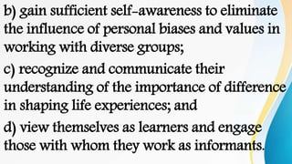 b) gain sufficient self-awareness to eliminate
the influence of personal biases and values in
working with diverse groups;
c) recognize and communicate their
understanding of the importance of difference
in shaping life experiences; and
d) view themselves as learners and engage
those with whom they work as informants.
 